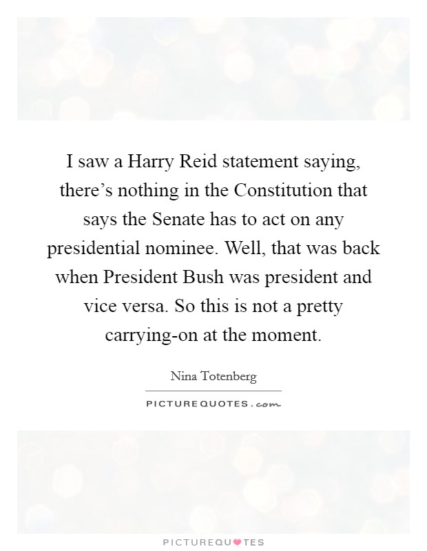 I saw a Harry Reid statement saying, there's nothing in the Constitution that says the Senate has to act on any presidential nominee. Well, that was back when President Bush was president and vice versa. So this is not a pretty carrying-on at the moment Picture Quote #1