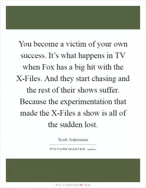 You become a victim of your own success. It’s what happens in TV when Fox has a big hit with the X-Files. And they start chasing and the rest of their shows suffer. Because the experimentation that made the X-Files a show is all of the sudden lost Picture Quote #1