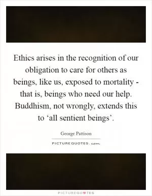 Ethics arises in the recognition of our obligation to care for others as beings, like us, exposed to mortality - that is, beings who need our help. Buddhism, not wrongly, extends this to ‘all sentient beings’ Picture Quote #1