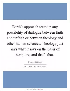 Barth’s approach tears up any possibility of dialogue between faith and unfaith or between theology and other human sciences. Theology just says what it says on the basis of scripture, and that’s that Picture Quote #1
