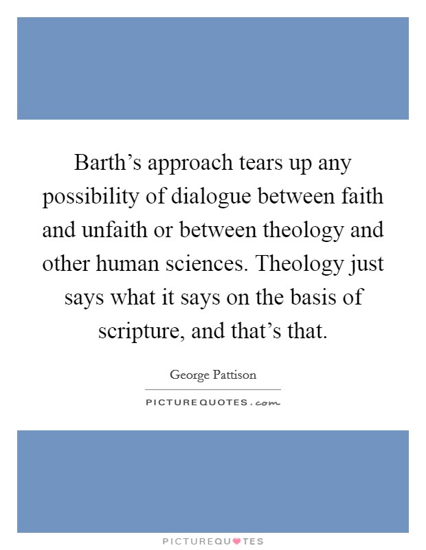 Barth's approach tears up any possibility of dialogue between faith and unfaith or between theology and other human sciences. Theology just says what it says on the basis of scripture, and that's that Picture Quote #1