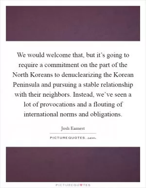 We would welcome that, but it’s going to require a commitment on the part of the North Koreans to denuclearizing the Korean Peninsula and pursuing a stable relationship with their neighbors. Instead, we’ve seen a lot of provocations and a flouting of international norms and obligations Picture Quote #1