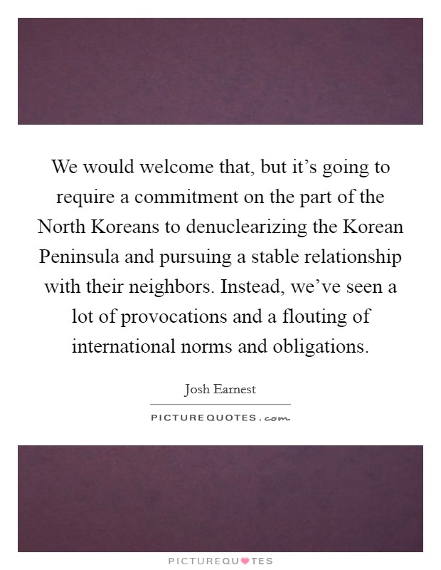 We would welcome that, but it's going to require a commitment on the part of the North Koreans to denuclearizing the Korean Peninsula and pursuing a stable relationship with their neighbors. Instead, we've seen a lot of provocations and a flouting of international norms and obligations Picture Quote #1