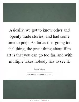 Asically, we got to know other and openly trade stories, and had some time to prep. As far as the ‘going too far’ thing, the great thing about film art is that you can go too far, and with multiple takes nobody has to see it Picture Quote #1