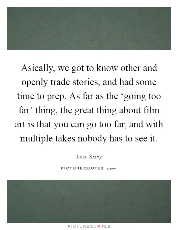 Asically, we got to know other and openly trade stories, and had some time to prep. As far as the ‘going too far' thing, the great thing about film art is that you can go too far, and with multiple takes nobody has to see it Picture Quote #1
