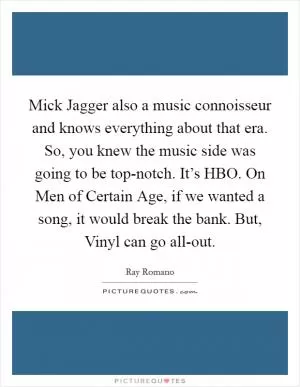 Mick Jagger also a music connoisseur and knows everything about that era. So, you knew the music side was going to be top-notch. It’s HBO. On Men of Certain Age, if we wanted a song, it would break the bank. But, Vinyl can go all-out Picture Quote #1