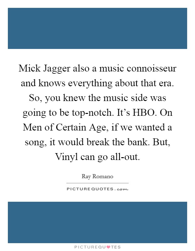 Mick Jagger also a music connoisseur and knows everything about that era. So, you knew the music side was going to be top-notch. It's HBO. On Men of Certain Age, if we wanted a song, it would break the bank. But, Vinyl can go all-out Picture Quote #1