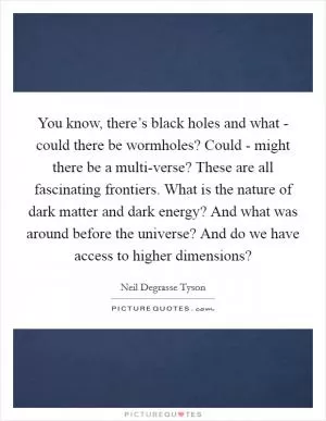 You know, there’s black holes and what - could there be wormholes? Could - might there be a multi-verse? These are all fascinating frontiers. What is the nature of dark matter and dark energy? And what was around before the universe? And do we have access to higher dimensions? Picture Quote #1