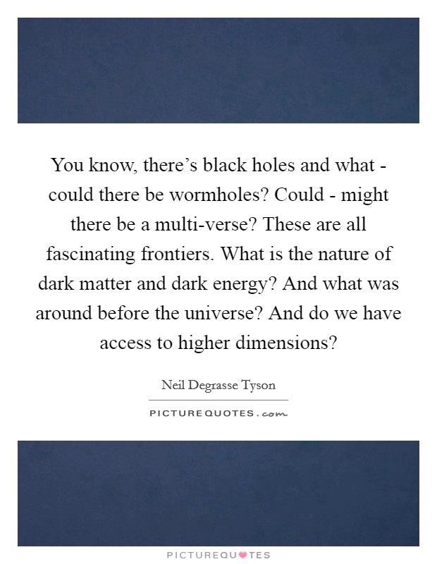 You know, there's black holes and what - could there be wormholes? Could - might there be a multi-verse? These are all fascinating frontiers. What is the nature of dark matter and dark energy? And what was around before the universe? And do we have access to higher dimensions? Picture Quote #1