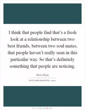 I think that people find that’s a fresh look at a relationship between two best friends, between two soul mates, that people haven’t really seen in this particular way. So that’s definitely something that people are noticing Picture Quote #1