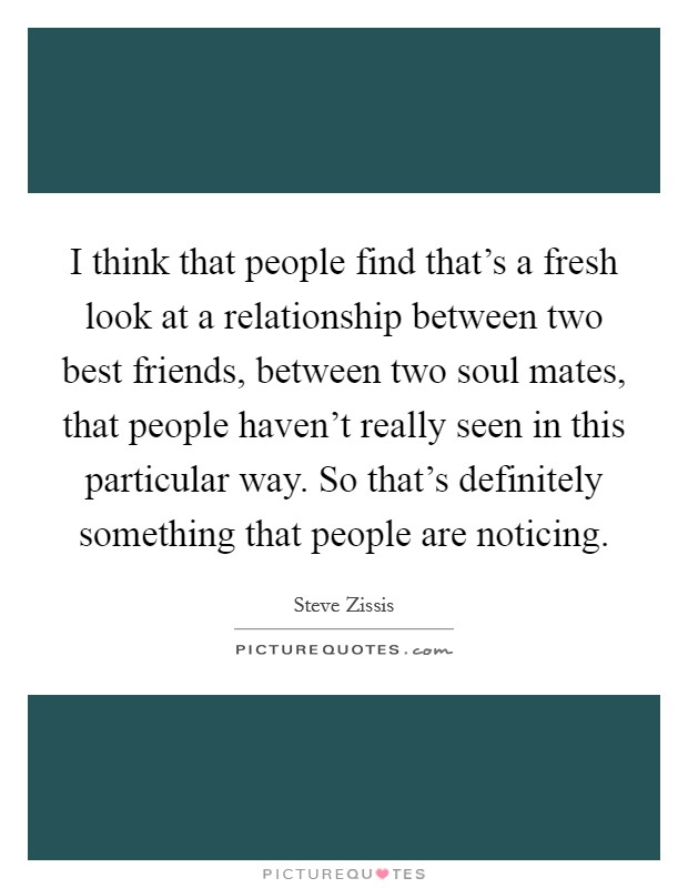 I think that people find that's a fresh look at a relationship between two best friends, between two soul mates, that people haven't really seen in this particular way. So that's definitely something that people are noticing Picture Quote #1