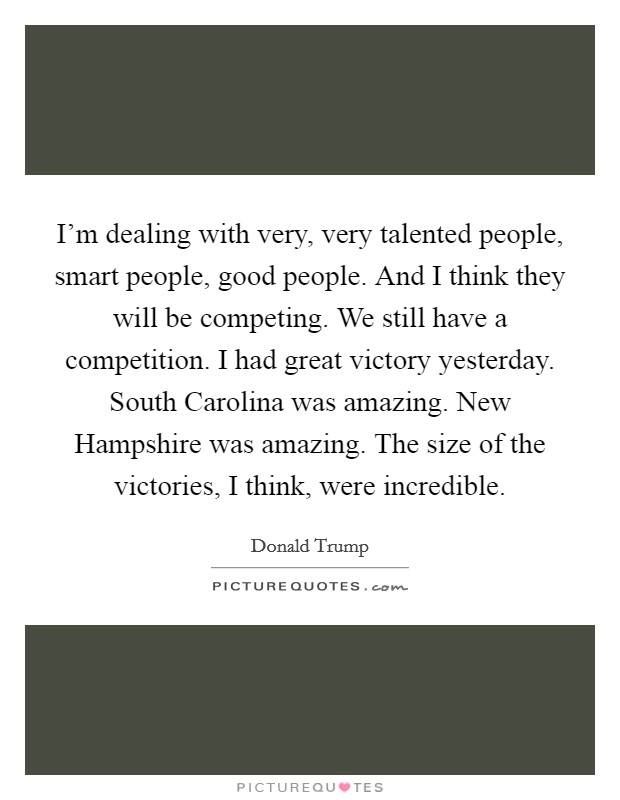 I'm dealing with very, very talented people, smart people, good people. And I think they will be competing. We still have a competition. I had great victory yesterday. South Carolina was amazing. New Hampshire was amazing. The size of the victories, I think, were incredible Picture Quote #1