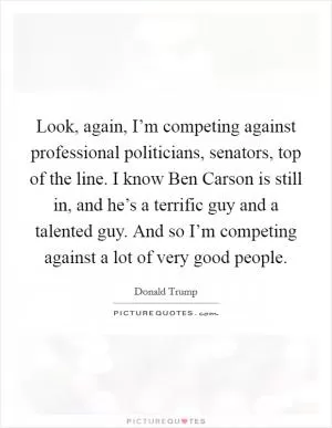 Look, again, I’m competing against professional politicians, senators, top of the line. I know Ben Carson is still in, and he’s a terrific guy and a talented guy. And so I’m competing against a lot of very good people Picture Quote #1
