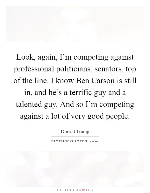 Look, again, I'm competing against professional politicians, senators, top of the line. I know Ben Carson is still in, and he's a terrific guy and a talented guy. And so I'm competing against a lot of very good people Picture Quote #1