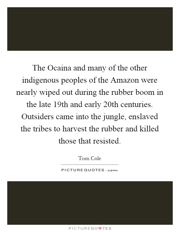 The Ocaina and many of the other indigenous peoples of the Amazon were nearly wiped out during the rubber boom in the late 19th and early 20th centuries. Outsiders came into the jungle, enslaved the tribes to harvest the rubber and killed those that resisted Picture Quote #1