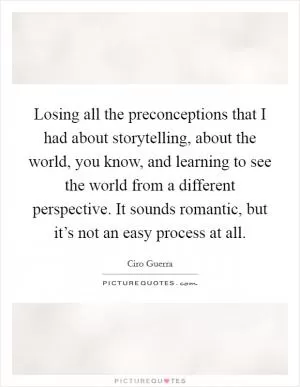 Losing all the preconceptions that I had about storytelling, about the world, you know, and learning to see the world from a different perspective. It sounds romantic, but it’s not an easy process at all Picture Quote #1
