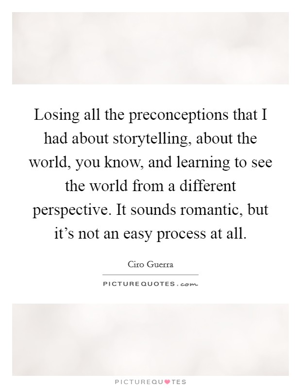Losing all the preconceptions that I had about storytelling, about the world, you know, and learning to see the world from a different perspective. It sounds romantic, but it's not an easy process at all Picture Quote #1