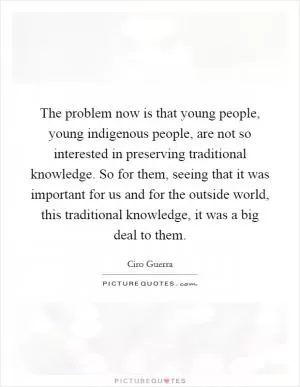 The problem now is that young people, young indigenous people, are not so interested in preserving traditional knowledge. So for them, seeing that it was important for us and for the outside world, this traditional knowledge, it was a big deal to them Picture Quote #1