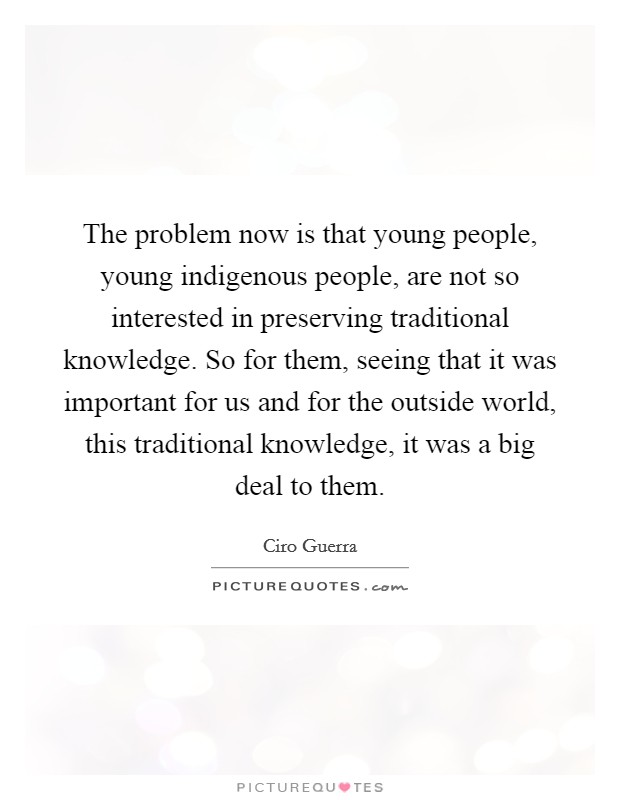 The problem now is that young people, young indigenous people, are not so interested in preserving traditional knowledge. So for them, seeing that it was important for us and for the outside world, this traditional knowledge, it was a big deal to them Picture Quote #1