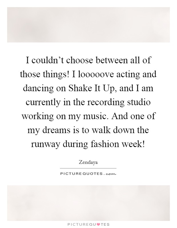 I couldn't choose between all of those things! I looooove acting and dancing on Shake It Up, and I am currently in the recording studio working on my music. And one of my dreams is to walk down the runway during fashion week! Picture Quote #1