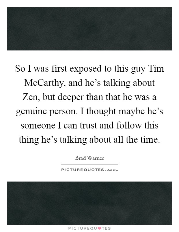 So I was first exposed to this guy Tim McCarthy, and he's talking about Zen, but deeper than that he was a genuine person. I thought maybe he's someone I can trust and follow this thing he's talking about all the time Picture Quote #1