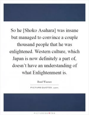 So he [Shoko Asahara] was insane but managed to convince a couple thousand people that he was enlightened. Western culture, which Japan is now definitely a part of, doesn’t have an understanding of what Enlightenment is Picture Quote #1