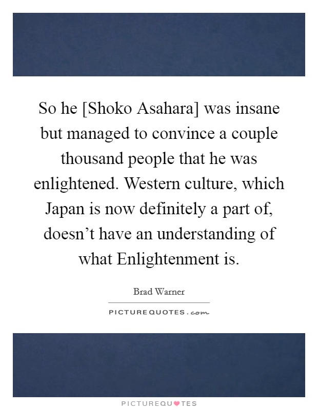 So he [Shoko Asahara] was insane but managed to convince a couple thousand people that he was enlightened. Western culture, which Japan is now definitely a part of, doesn't have an understanding of what Enlightenment is Picture Quote #1