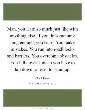 Man, you learn so much just like with anything else. If you do something long enough, you learn. You make mistakes. You run into roadblocks and barriers. You overcome obstacles. You fall down. I mean you have to fall down to learn to stand up Picture Quote #1