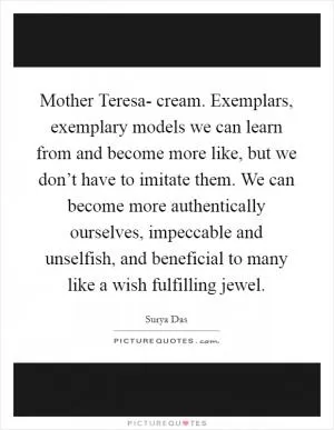 Mother Teresa- cream. Exemplars, exemplary models we can learn from and become more like, but we don’t have to imitate them. We can become more authentically ourselves, impeccable and unselfish, and beneficial to many like a wish fulfilling jewel Picture Quote #1