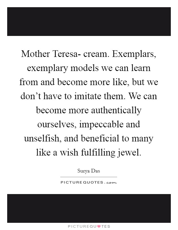 Mother Teresa- cream. Exemplars, exemplary models we can learn from and become more like, but we don't have to imitate them. We can become more authentically ourselves, impeccable and unselfish, and beneficial to many like a wish fulfilling jewel Picture Quote #1