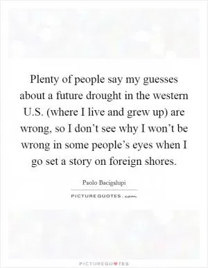 Plenty of people say my guesses about a future drought in the western U.S. (where I live and grew up) are wrong, so I don’t see why I won’t be wrong in some people’s eyes when I go set a story on foreign shores Picture Quote #1
