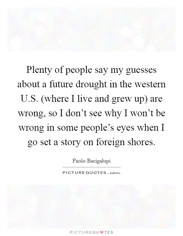 Plenty of people say my guesses about a future drought in the western U.S. (where I live and grew up) are wrong, so I don't see why I won't be wrong in some people's eyes when I go set a story on foreign shores Picture Quote #1