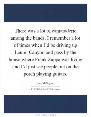 There was a lot of camaraderie among the bands. I remember a lot of times when I’d be driving up Laurel Canyon and pass by the house where Frank Zappa was living and I’d just see people out on the porch playing guitars Picture Quote #1