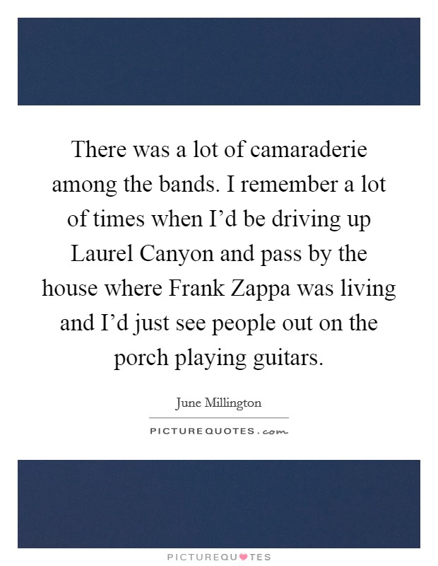 There was a lot of camaraderie among the bands. I remember a lot of times when I'd be driving up Laurel Canyon and pass by the house where Frank Zappa was living and I'd just see people out on the porch playing guitars Picture Quote #1