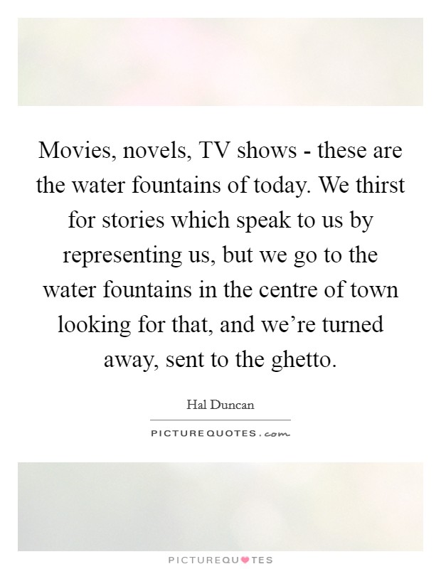 Movies, novels, TV shows - these are the water fountains of today. We thirst for stories which speak to us by representing us, but we go to the water fountains in the centre of town looking for that, and we're turned away, sent to the ghetto Picture Quote #1