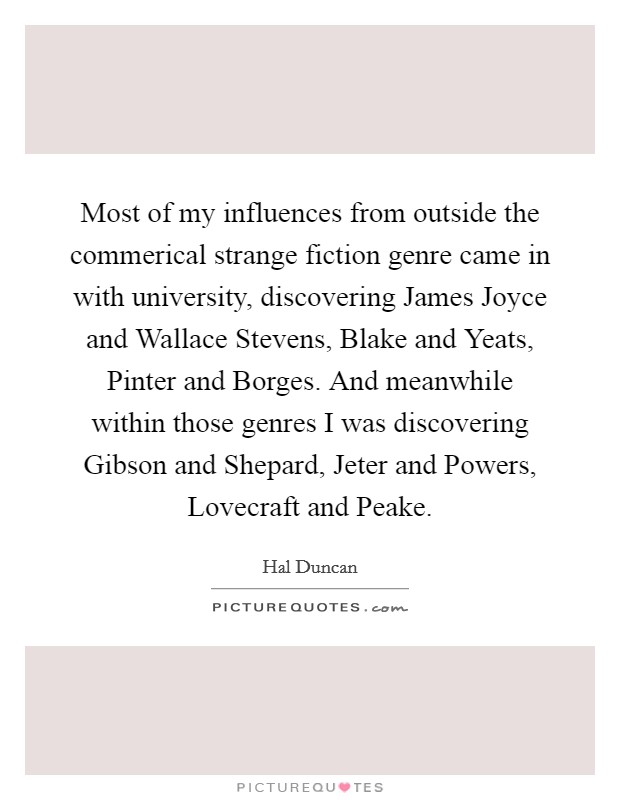 Most of my influences from outside the commerical strange fiction genre came in with university, discovering James Joyce and Wallace Stevens, Blake and Yeats, Pinter and Borges. And meanwhile within those genres I was discovering Gibson and Shepard, Jeter and Powers, Lovecraft and Peake Picture Quote #1