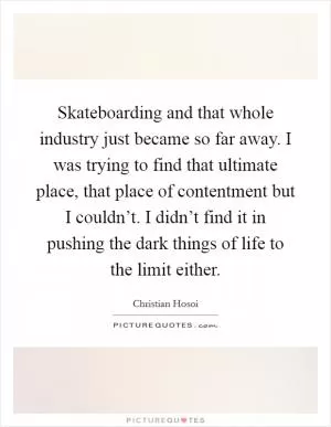 Skateboarding and that whole industry just became so far away. I was trying to find that ultimate place, that place of contentment but I couldn’t. I didn’t find it in pushing the dark things of life to the limit either Picture Quote #1