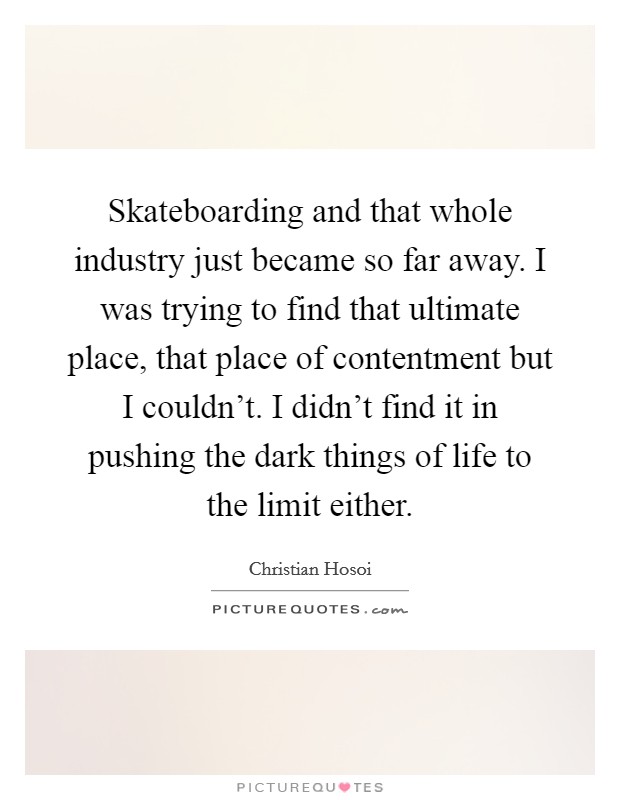 Skateboarding and that whole industry just became so far away. I was trying to find that ultimate place, that place of contentment but I couldn't. I didn't find it in pushing the dark things of life to the limit either Picture Quote #1