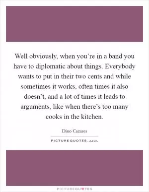 Well obviously, when you’re in a band you have to diplomatic about things. Everybody wants to put in their two cents and while sometimes it works, often times it also doesn’t, and a lot of times it leads to arguments, like when there’s too many cooks in the kitchen Picture Quote #1