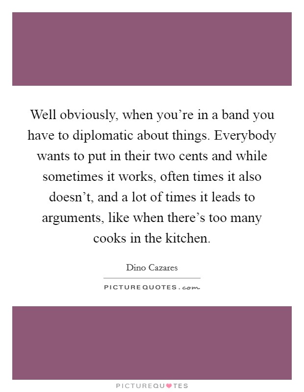 Well obviously, when you're in a band you have to diplomatic about things. Everybody wants to put in their two cents and while sometimes it works, often times it also doesn't, and a lot of times it leads to arguments, like when there's too many cooks in the kitchen Picture Quote #1
