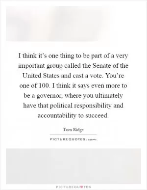 I think it’s one thing to be part of a very important group called the Senate of the United States and cast a vote. You’re one of 100. I think it says even more to be a governor, where you ultimately have that political responsibility and accountability to succeed Picture Quote #1