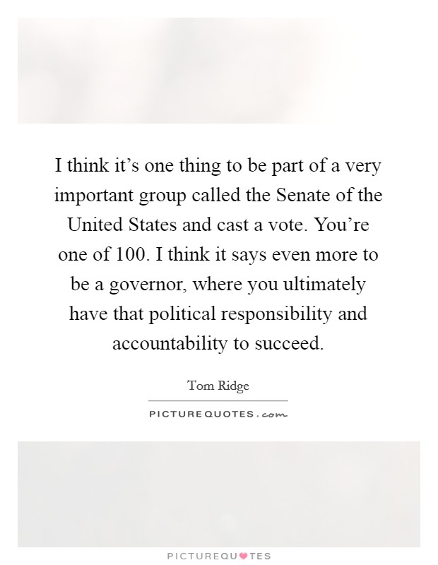 I think it's one thing to be part of a very important group called the Senate of the United States and cast a vote. You're one of 100. I think it says even more to be a governor, where you ultimately have that political responsibility and accountability to succeed Picture Quote #1