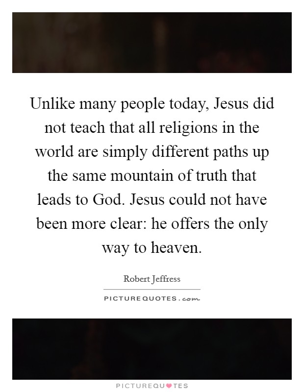 Unlike many people today, Jesus did not teach that all religions in the world are simply different paths up the same mountain of truth that leads to God. Jesus could not have been more clear: he offers the only way to heaven Picture Quote #1