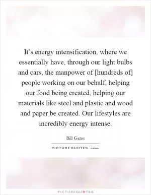 It’s energy intensification, where we essentially have, through our light bulbs and cars, the manpower of [hundreds of] people working on our behalf, helping our food being created, helping our materials like steel and plastic and wood and paper be created. Our lifestyles are incredibly energy intense Picture Quote #1
