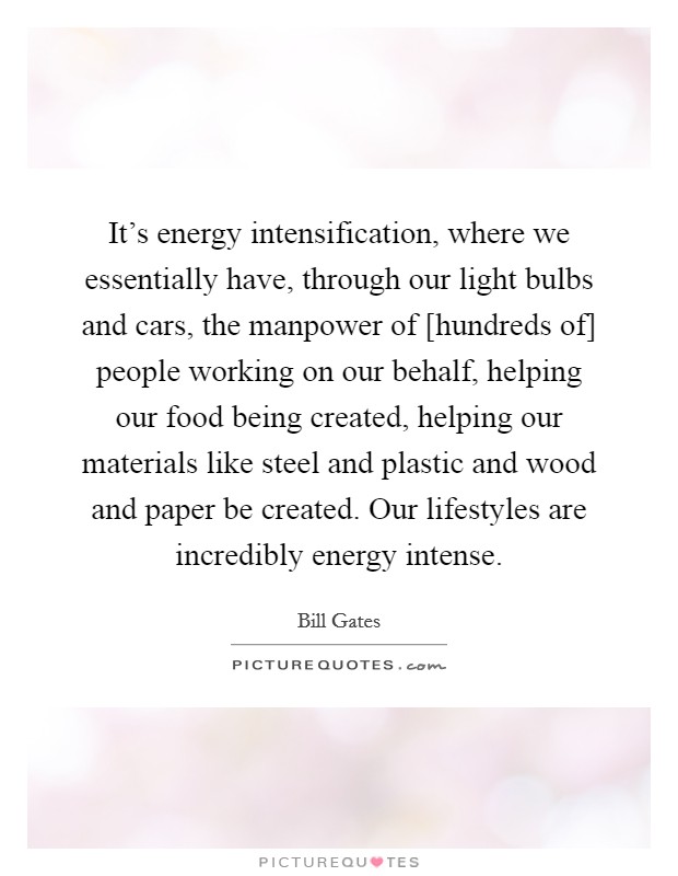 It's energy intensification, where we essentially have, through our light bulbs and cars, the manpower of [hundreds of] people working on our behalf, helping our food being created, helping our materials like steel and plastic and wood and paper be created. Our lifestyles are incredibly energy intense Picture Quote #1