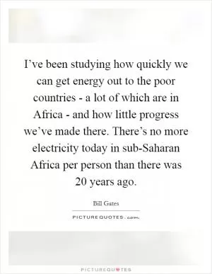 I’ve been studying how quickly we can get energy out to the poor countries - a lot of which are in Africa - and how little progress we’ve made there. There’s no more electricity today in sub-Saharan Africa per person than there was 20 years ago Picture Quote #1