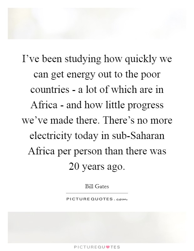 I've been studying how quickly we can get energy out to the poor countries - a lot of which are in Africa - and how little progress we've made there. There's no more electricity today in sub-Saharan Africa per person than there was 20 years ago Picture Quote #1