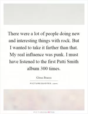 There were a lot of people doing new and interesting things with rock. But I wanted to take it farther than that. My real influence was punk. I must have listened to the first Patti Smith album 300 times Picture Quote #1