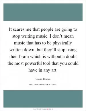 It scares me that people are going to stop writing music. I don’t mean music that has to be physically written down, but they’ll stop using their brain which is without a doubt the most powerful tool that you could have in any art Picture Quote #1