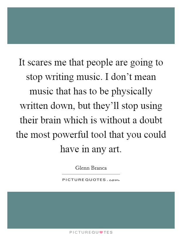 It scares me that people are going to stop writing music. I don't mean music that has to be physically written down, but they'll stop using their brain which is without a doubt the most powerful tool that you could have in any art Picture Quote #1